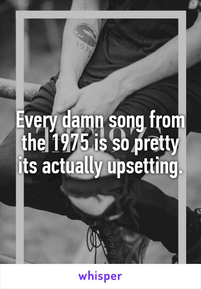 Every damn song from the 1975 is so pretty its actually upsetting.