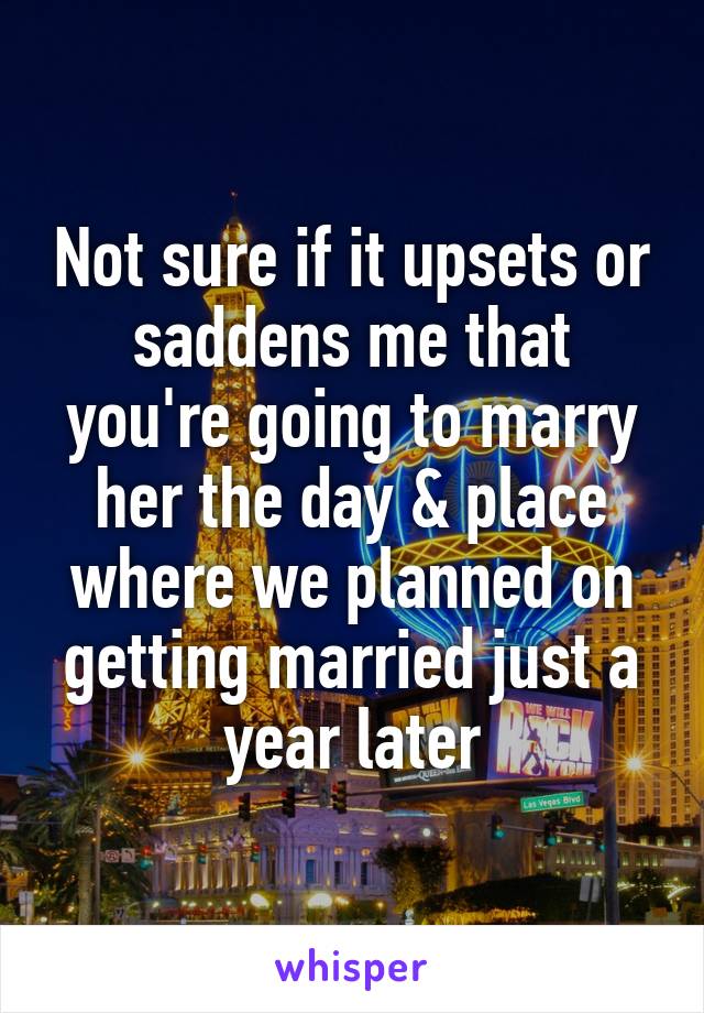 Not sure if it upsets or saddens me that you're going to marry her the day & place where we planned on getting married just a year later