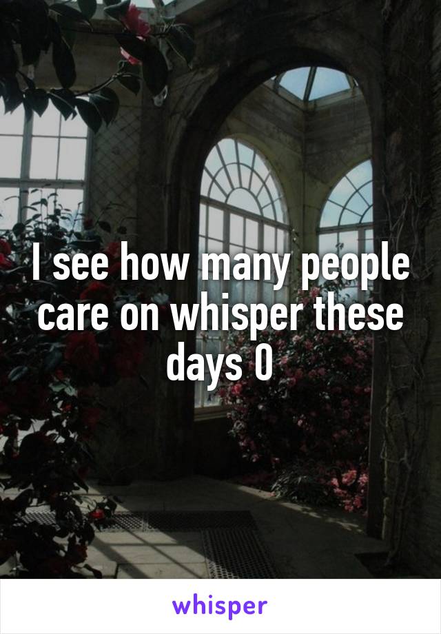 I see how many people care on whisper these days 0