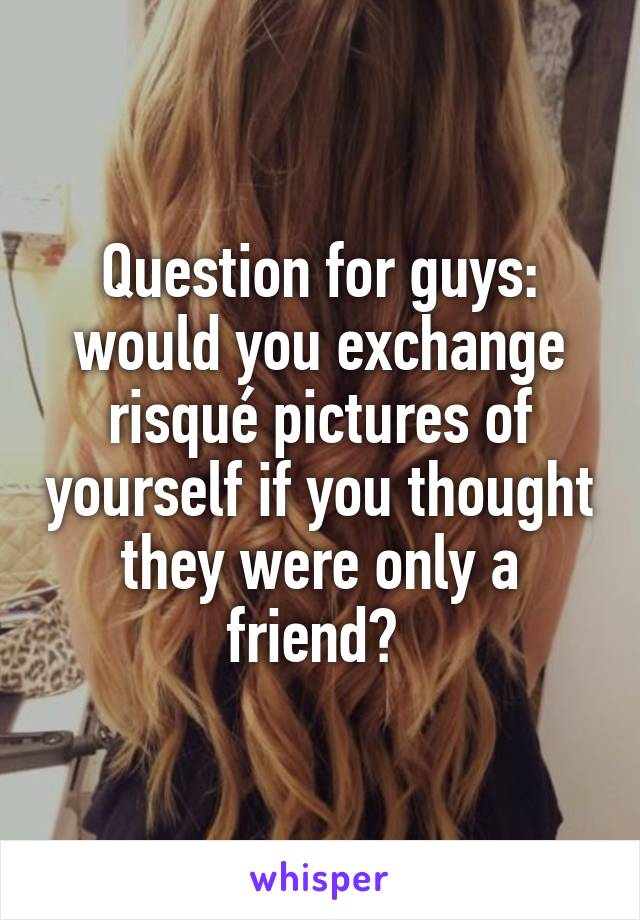 Question for guys: would you exchange risqué pictures of yourself if you thought they were only a friend? 