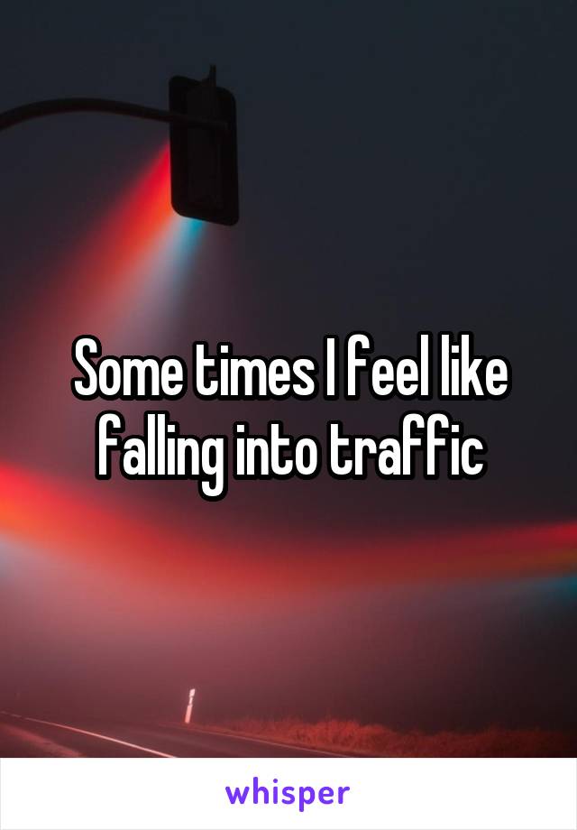 Some times I feel like falling into traffic