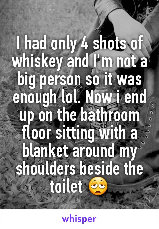 I had only 4 shots of whiskey and I'm not a big person so it was enough lol. Now i end up on the bathroom floor sitting with a blanket around my shoulders beside the toilet 😩