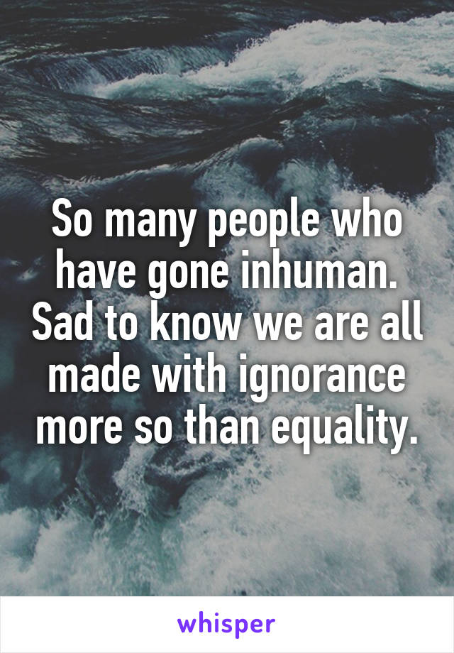 So many people who have gone inhuman. Sad to know we are all made with ignorance more so than equality.