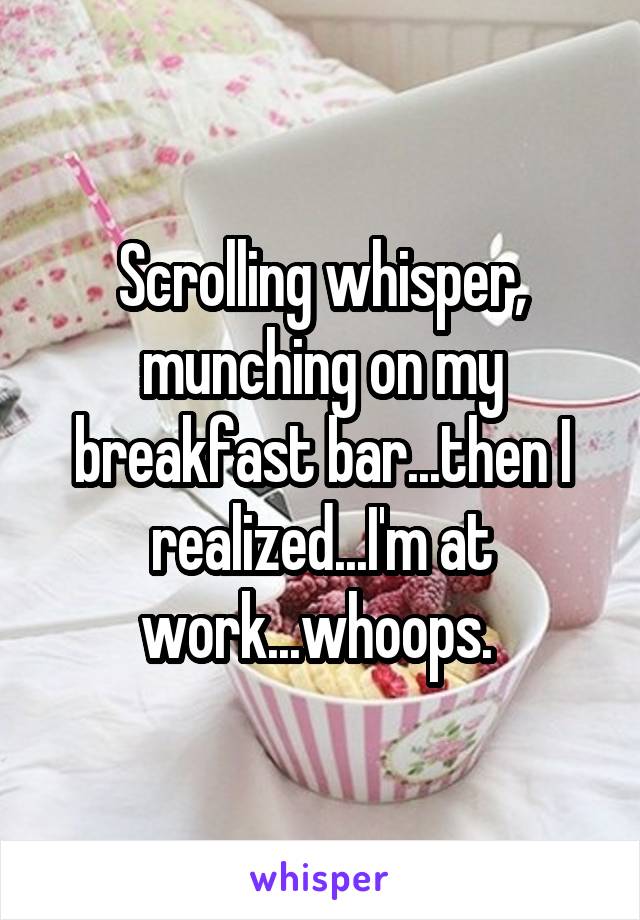 Scrolling whisper, munching on my breakfast bar...then I realized...I'm at work...whoops. 