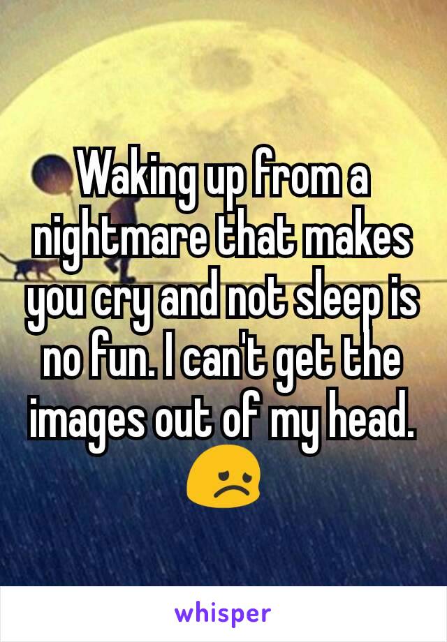 Waking up from a nightmare that makes you cry and not sleep is no fun. I can't get the images out of my head. 😞