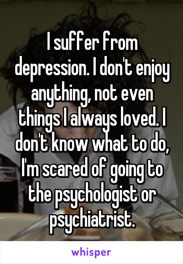 I suffer from depression. I don't enjoy anything, not even things I always loved. I don't know what to do, I'm scared of going to the psychologist or psychiatrist.