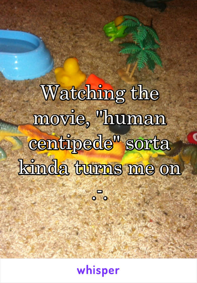 Watching the movie, "human centipede" sorta kinda turns me on .-.