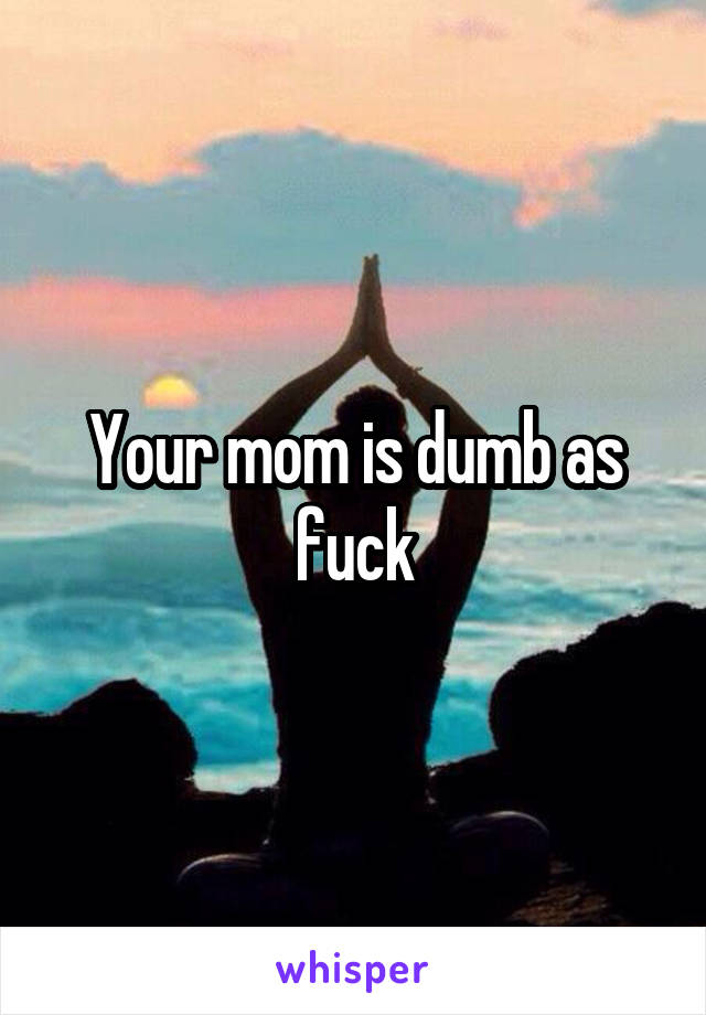 Your mom is dumb as fuck