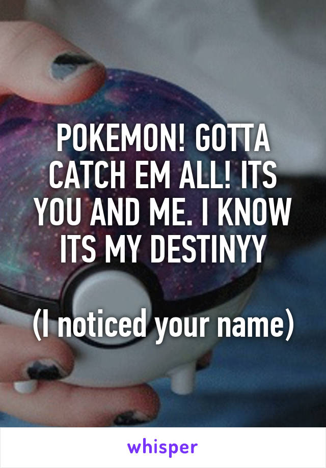 POKEMON! GOTTA CATCH EM ALL! ITS YOU AND ME. I KNOW ITS MY DESTINYY

(I noticed your name)