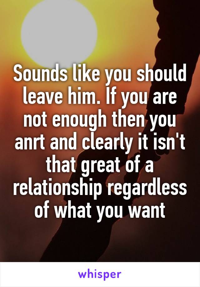 Sounds like you should leave him. If you are not enough then you anrt and clearly it isn't that great of a relationship regardless of what you want