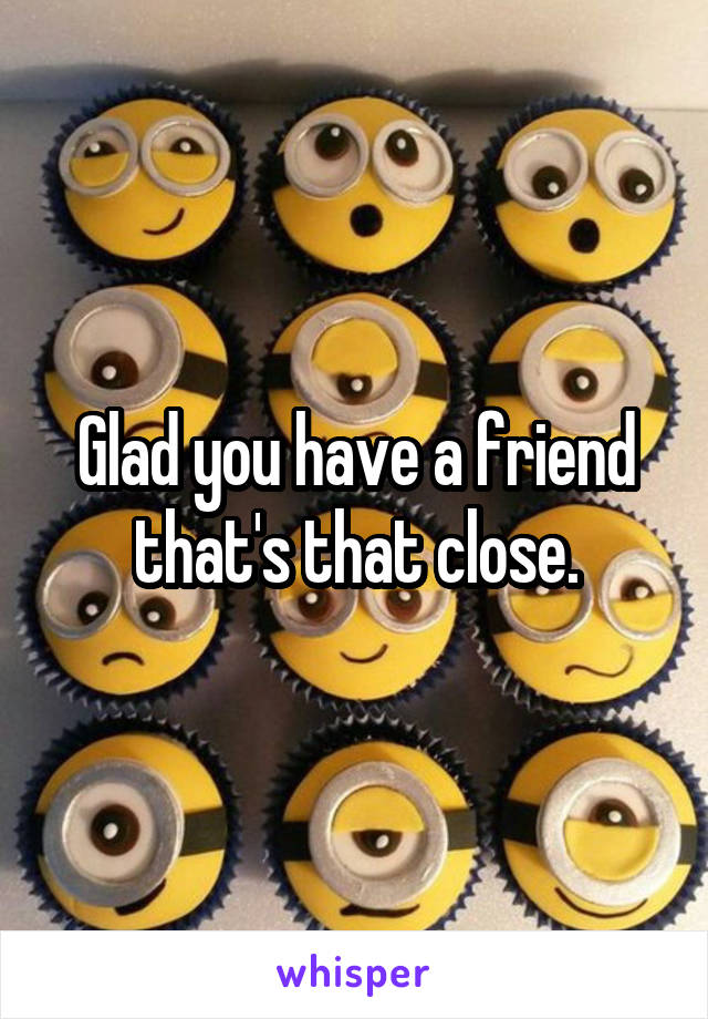 Glad you have a friend that's that close.