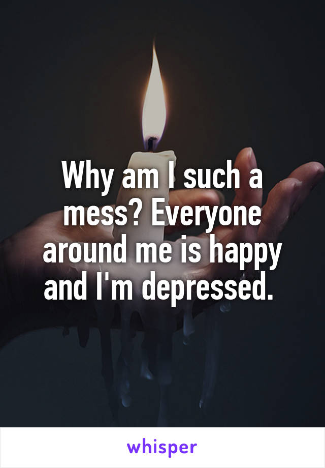 Why am I such a mess? Everyone around me is happy and I'm depressed. 