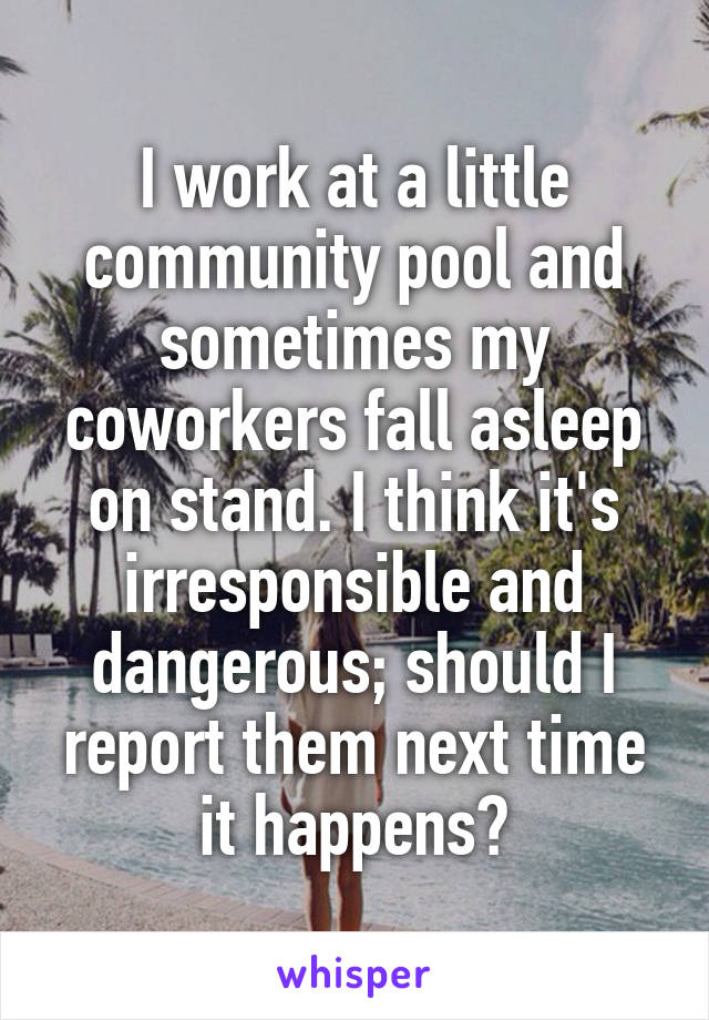 I work at a little community pool and sometimes my coworkers fall asleep on stand. I think it's irresponsible and dangerous; should I report them next time it happens?