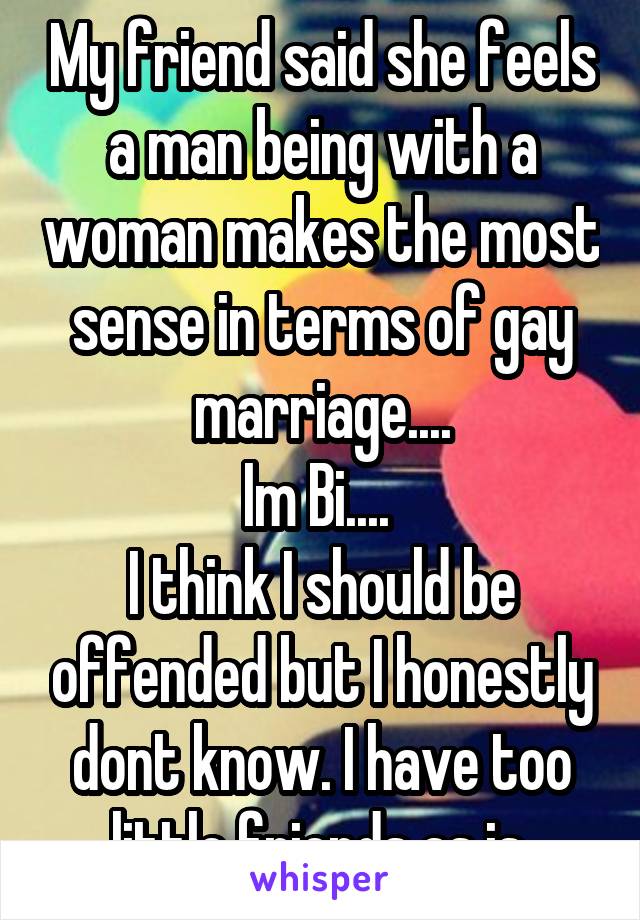 My friend said she feels a man being with a woman makes the most sense in terms of gay marriage....
Im Bi.... 
I think I should be offended but I honestly dont know. I have too little friends as is.