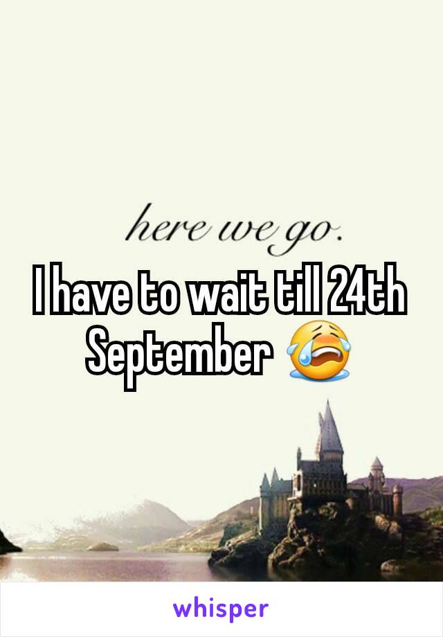 I have to wait till 24th September 😭