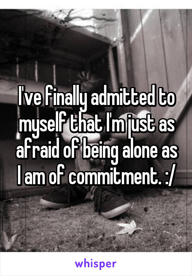 I've finally admitted to myself that I'm just as afraid of being alone as I am of commitment. :/