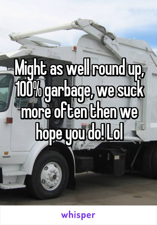 Might as well round up, 100% garbage, we suck more often then we hope you do! Lol
