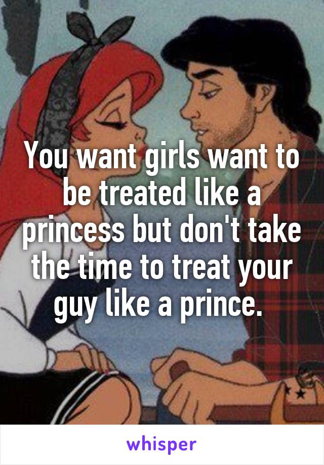 You want girls want to be treated like a princess but don't take the time to treat your guy like a prince. 