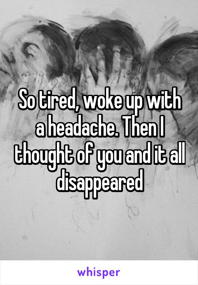 So tired, woke up with a headache. Then I thought of you and it all disappeared