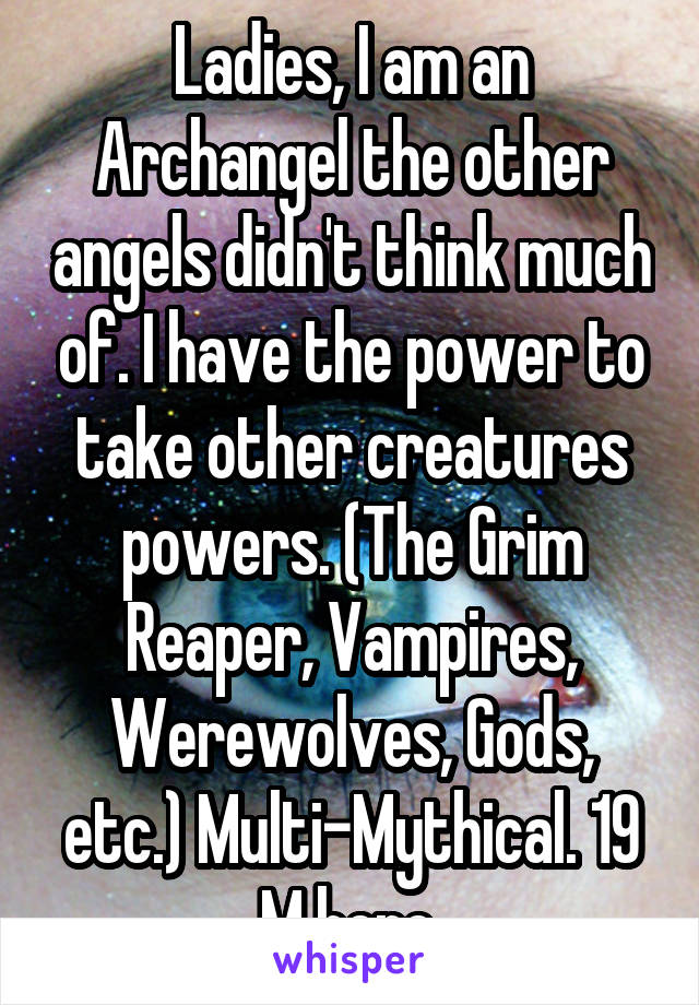 Ladies, I am an Archangel the other angels didn't think much of. I have the power to take other creatures powers. (The Grim Reaper, Vampires, Werewolves, Gods, etc.) Multi-Mythical. 19 M here.