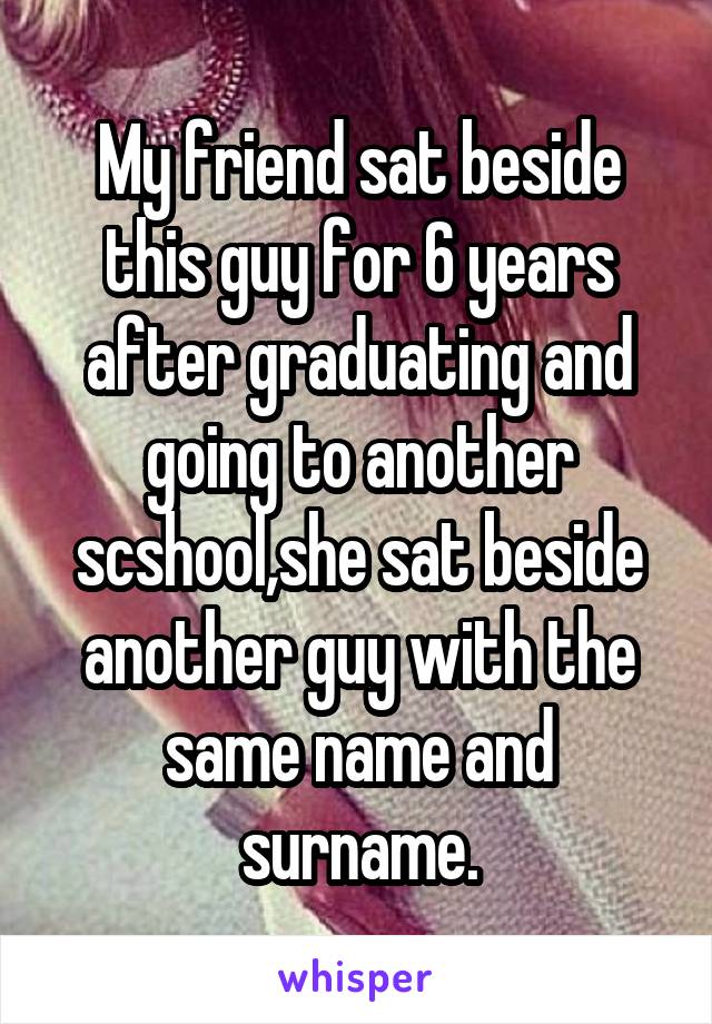 My friend sat beside this guy for 6 years after graduating and going to another scshool,she sat beside another guy with the same name and surname.