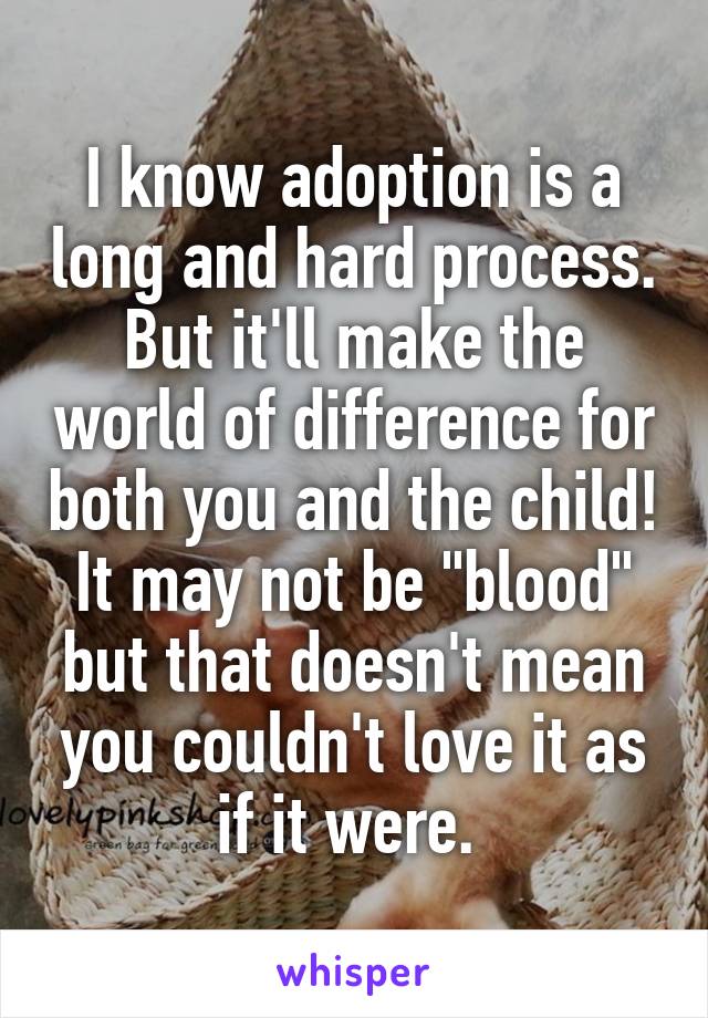 I know adoption is a long and hard process. But it'll make the world of difference for both you and the child! It may not be "blood" but that doesn't mean you couldn't love it as if it were. 