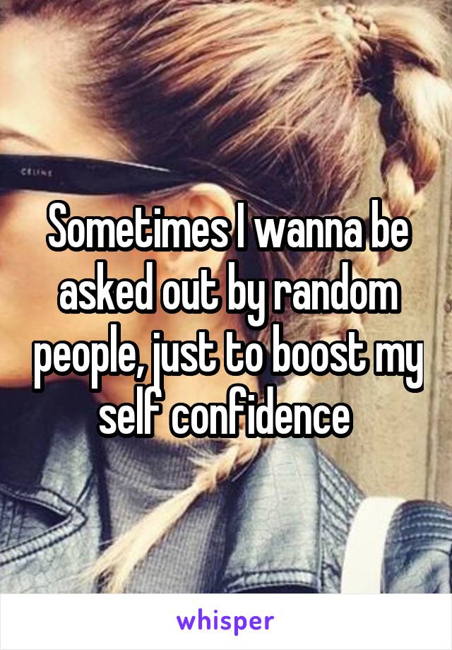 Sometimes I wanna be asked out by random people, just to boost my self confidence 