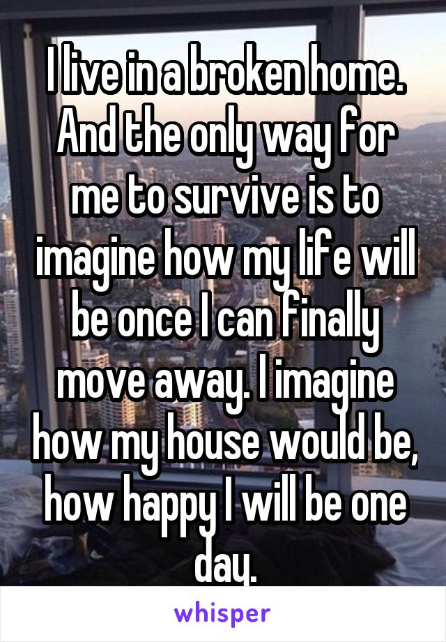 I live in a broken home. And the only way for me to survive is to imagine how my life will be once I can finally move away. I imagine how my house would be, how happy I will be one day.