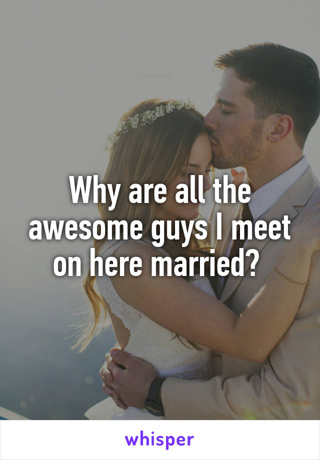 Why are all the awesome guys I meet on here married? 