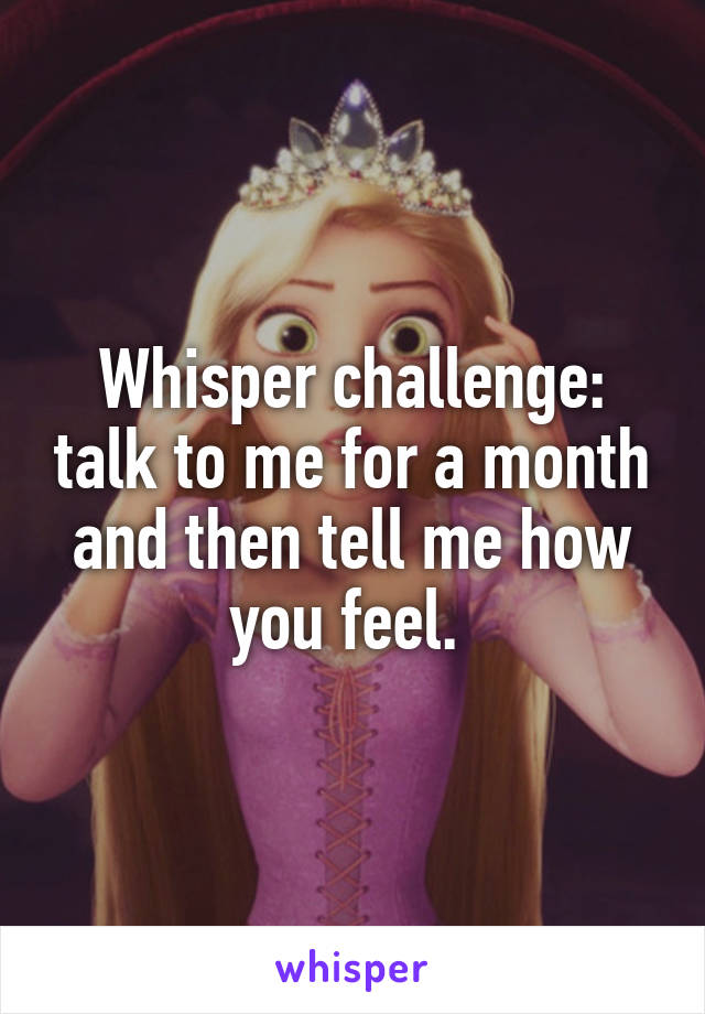 Whisper challenge: talk to me for a month and then tell me how you feel. 