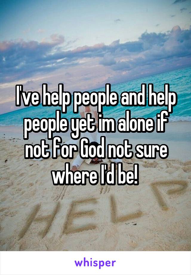 I've help people and help people yet im alone if not for God not sure where I'd be! 