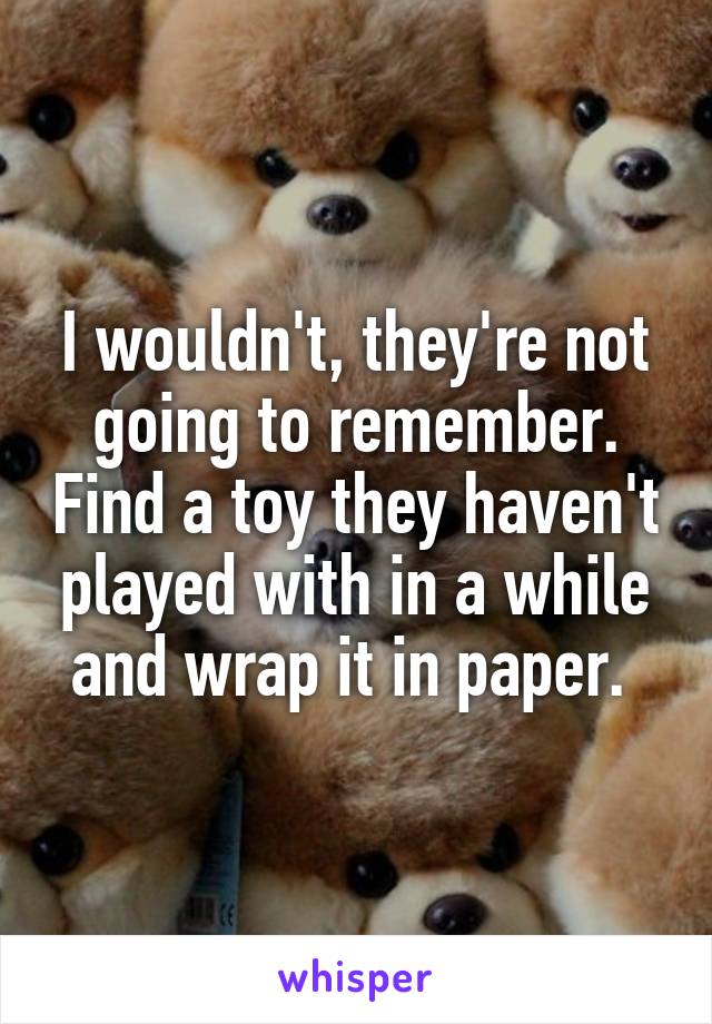 I wouldn't, they're not going to remember. Find a toy they haven't played with in a while and wrap it in paper. 