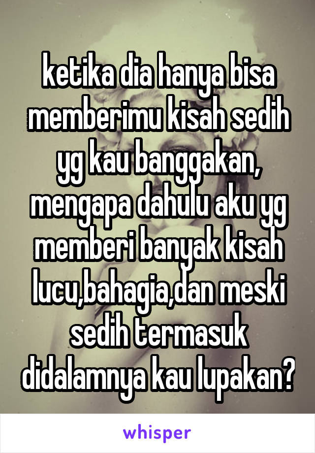 ketika dia hanya bisa memberimu kisah sedih yg kau banggakan, mengapa dahulu aku yg memberi banyak kisah lucu,bahagia,dan meski sedih termasuk didalamnya kau lupakan?