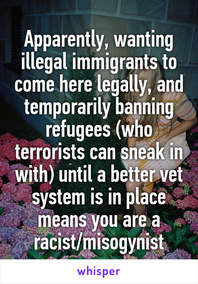 Apparently, wanting illegal immigrants to come here legally, and temporarily banning refugees (who terrorists can sneak in with) until a better vet system is in place means you are a racist/misogynist