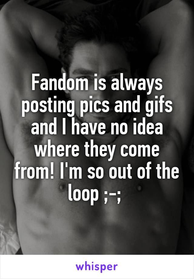 Fandom is always posting pics and gifs and I have no idea where they come from! I'm so out of the loop ;-; 