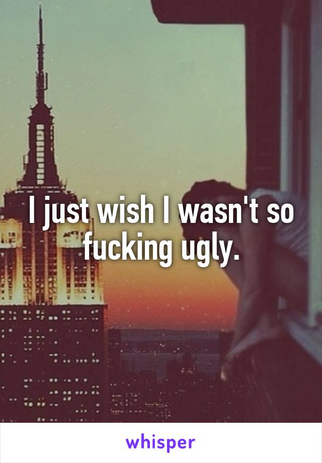 I just wish I wasn't so fucking ugly.