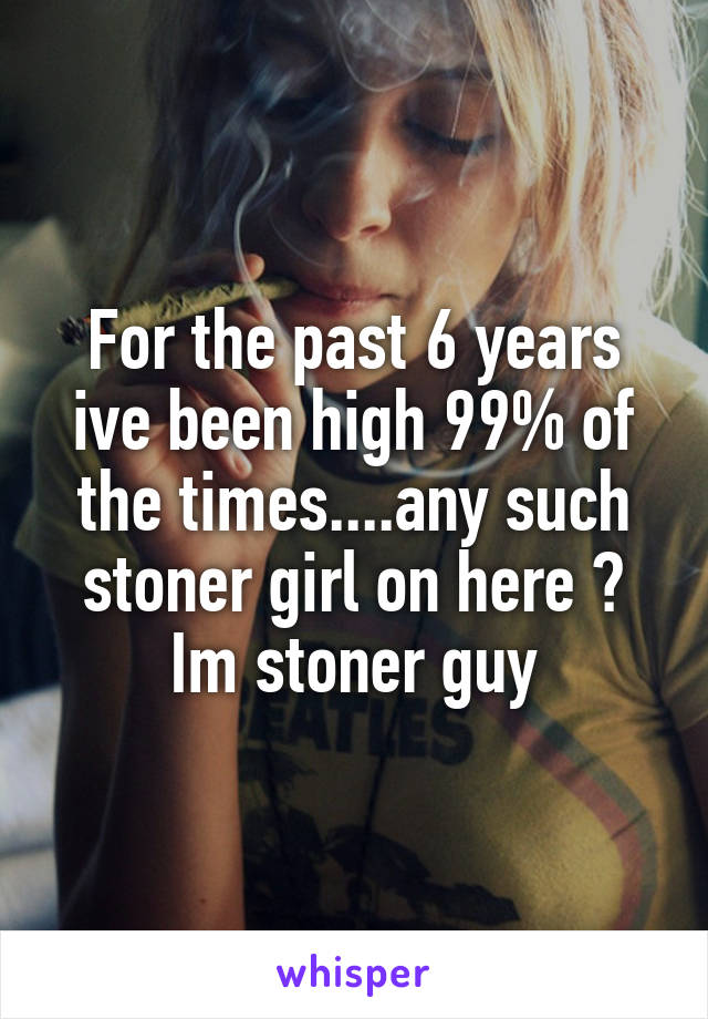 For the past 6 years ive been high 99% of the times....any such stoner girl on here ? Im stoner guy