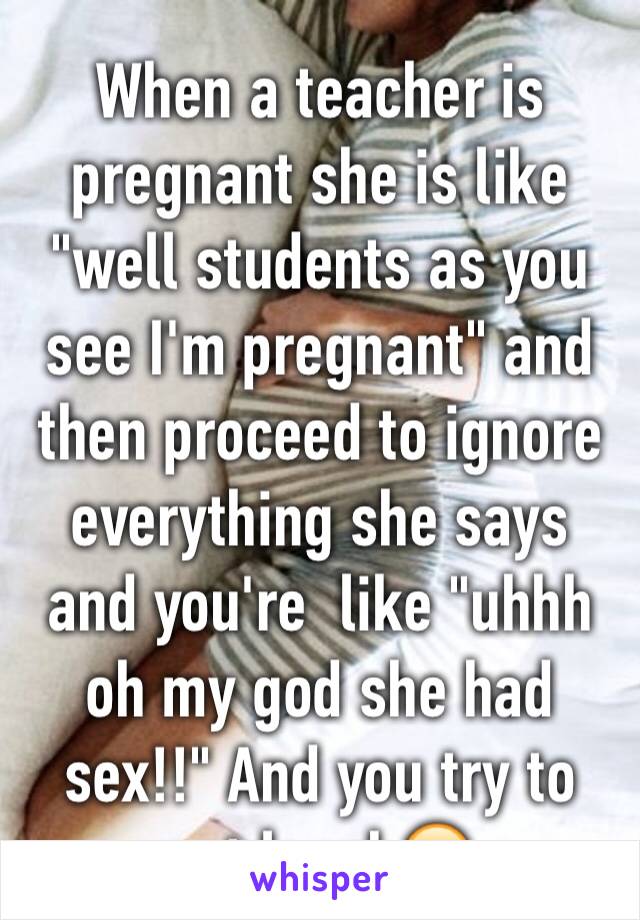 When a teacher is pregnant she is like "well students as you see I'm pregnant" and then proceed to ignore everything she says and you're  like "uhhh oh my god she had sex!!" And you try to not laugh😂