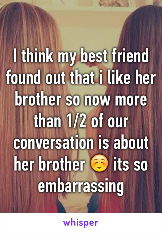 I think my best friend found out that i like her brother so now more than 1/2 of our conversation is about her brother ☺️ its so embarrassing 