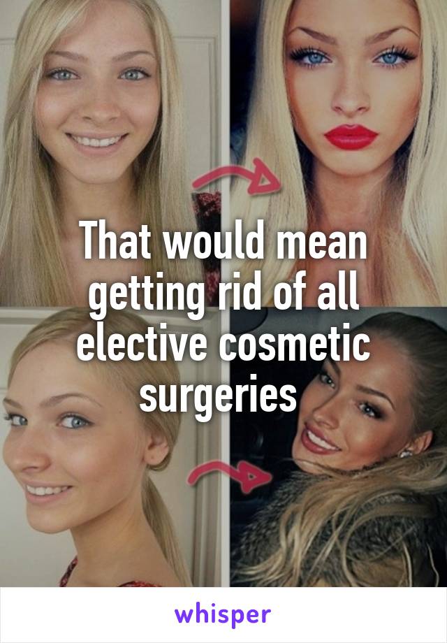 That would mean getting rid of all elective cosmetic surgeries 