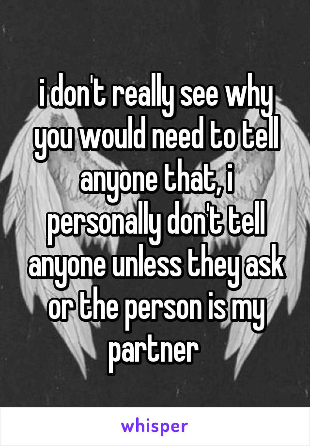 i don't really see why you would need to tell anyone that, i personally don't tell anyone unless they ask or the person is my partner 