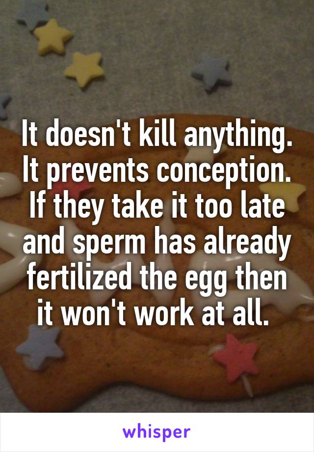 It doesn't kill anything. It prevents conception. If they take it too late and sperm has already fertilized the egg then it won't work at all. 