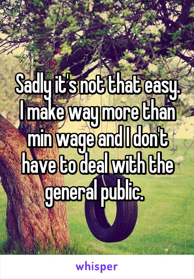 Sadly it's not that easy. I make way more than min wage and I don't have to deal with the general public.  