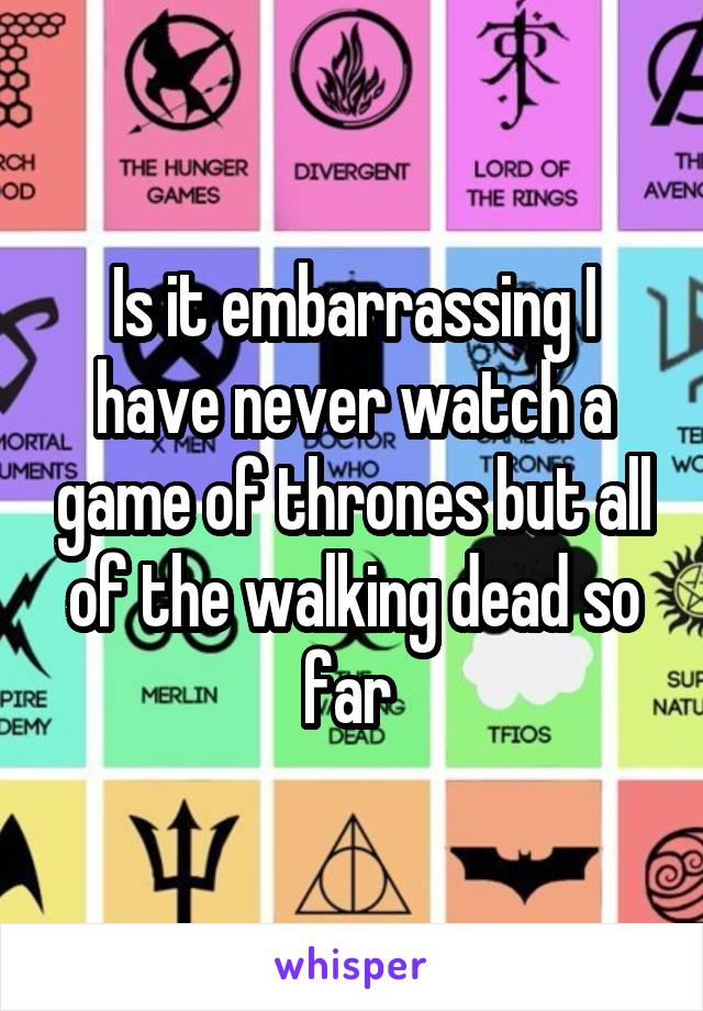 Is it embarrassing I have never watch a game of thrones but all of the walking dead so far 