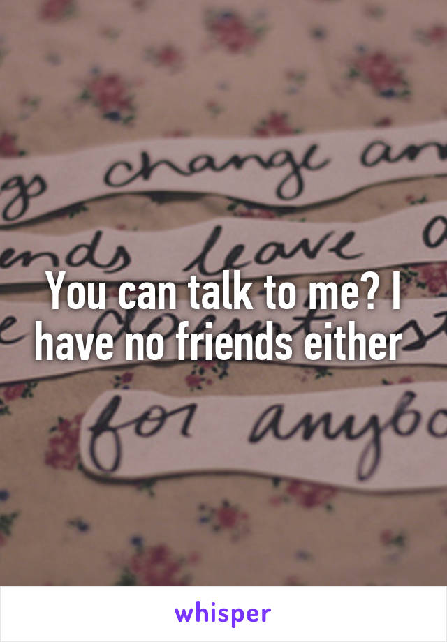 You can talk to me? I have no friends either 