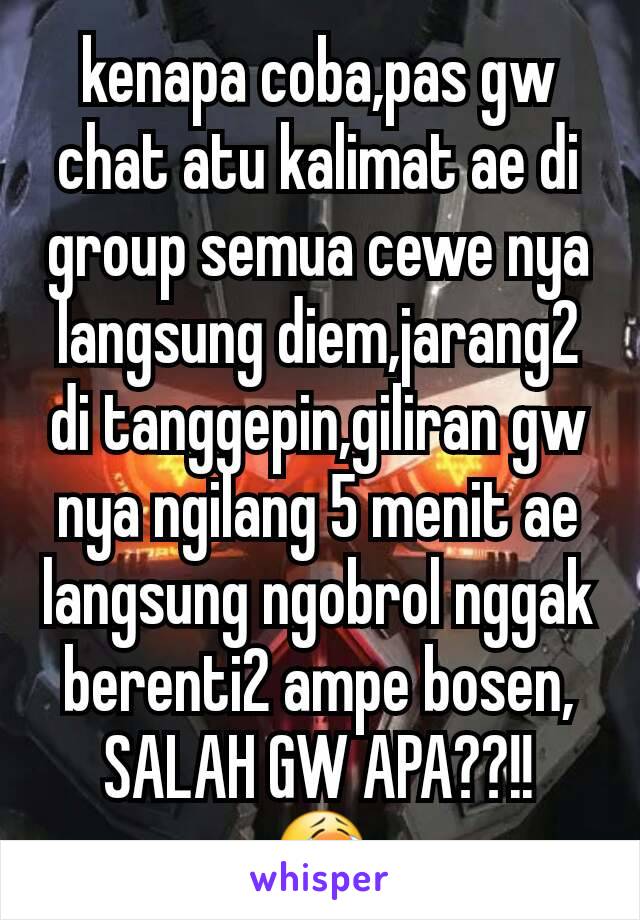 kenapa coba,pas gw chat atu kalimat ae di group semua cewe nya langsung diem,jarang2 di tanggepin,giliran gw nya ngilang 5 menit ae langsung ngobrol nggak berenti2 ampe bosen, SALAH GW APA??!!
😭