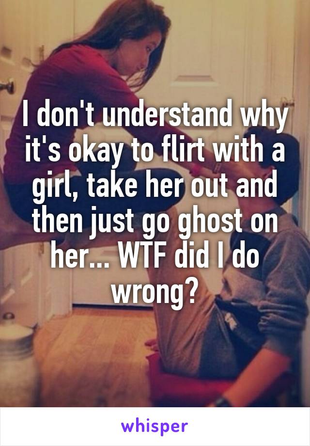 I don't understand why it's okay to flirt with a girl, take her out and then just go ghost on her... WTF did I do wrong?
