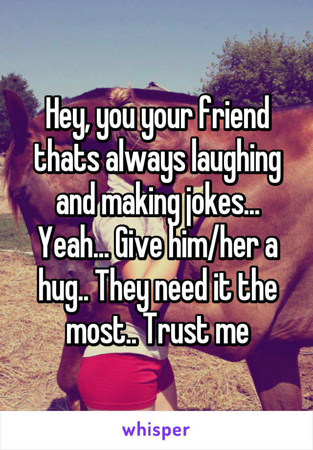 Hey, you your friend thats always laughing and making jokes... Yeah... Give him/her a hug.. They need it the most.. Trust me