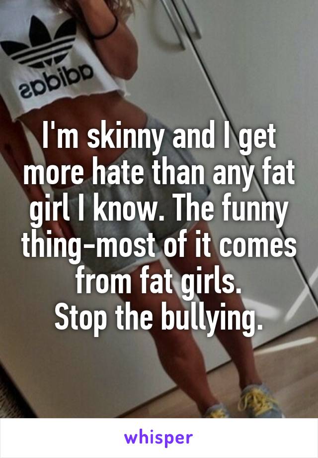 I'm skinny and I get more hate than any fat girl I know. The funny thing-most of it comes from fat girls.
Stop the bullying.