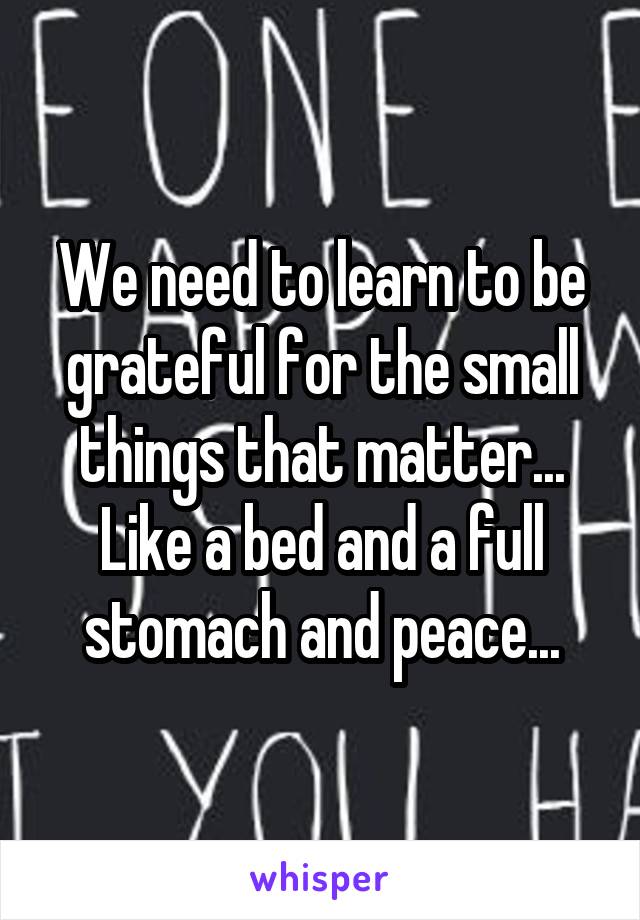 We need to learn to be grateful for the small things that matter... Like a bed and a full stomach and peace...